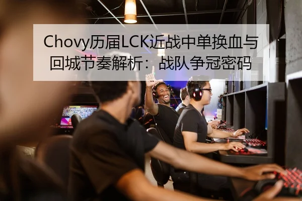 Chovy历届LCK近战中单换血与回城节奏解析：战队争冠密码